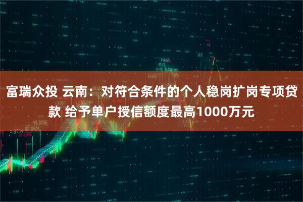富瑞众投 云南：对符合条件的个人稳岗扩岗专项贷款 给予单户授信额度最高1000万元