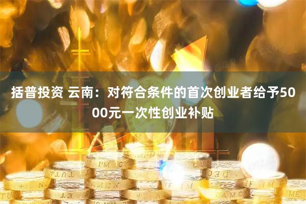 括普投资 云南:对符合条件的首次创业者给予5000元一次性创业补贴