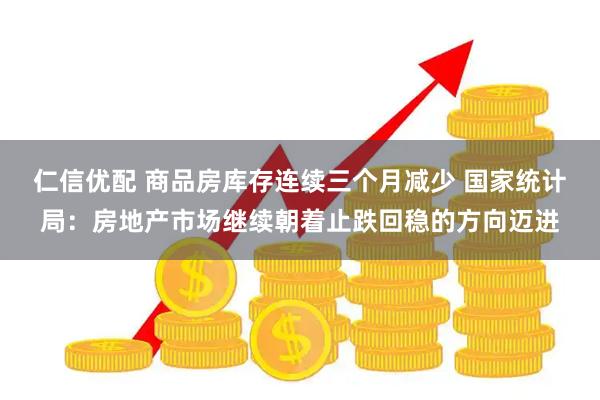 仁信优配 商品房库存连续三个月减少 国家统计局：房地产市场继续朝着止跌回稳的方向迈进