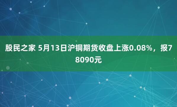 股民之家 5月13日沪铜期货收盘上涨0.08%，报78090元
