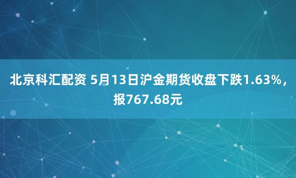 北京科汇配资 5月13日沪金期货收盘下跌1.63%，报767.68元