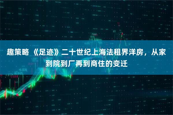 趣策略 《足迹》二十世纪上海法租界洋房，从家到院到厂再到商住的变迁