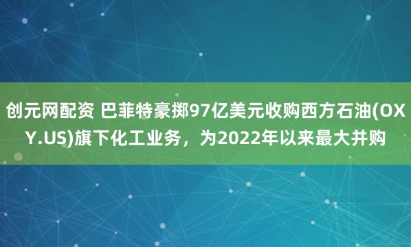 创元网配资 巴菲特豪掷97亿美元收购西方石油(OXY.US)旗下化工业务，为2022年以来最大并购