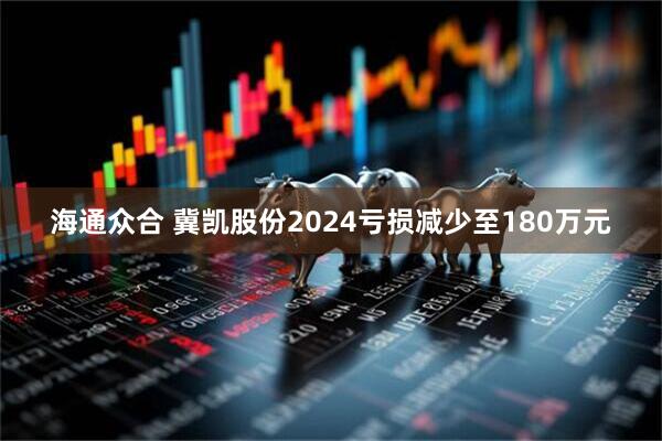 海通众合 冀凯股份2024亏损减少至180万元