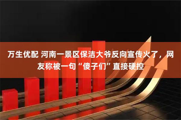 万生优配 河南一景区保洁大爷反向宣传火了,网友称被一句“傻子们”直接硬控