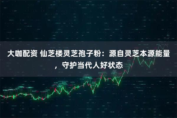 大咖配资 仙芝楼灵芝孢子粉:源自灵芝本源能量,守护当代人好状态