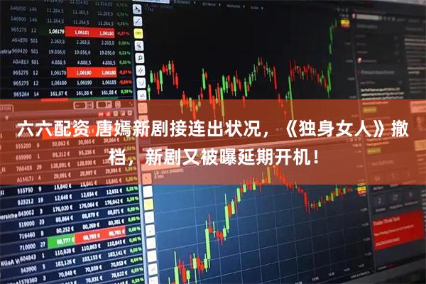 六六配资 唐嫣新剧接连出状况，《独身女人》撤档，新剧又被曝延期开机！