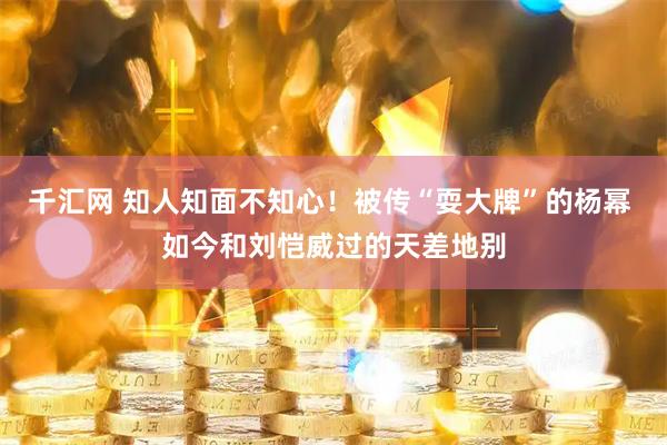 千汇网 知人知面不知心！被传“耍大牌”的杨幂 如今和刘恺威过的天差地别