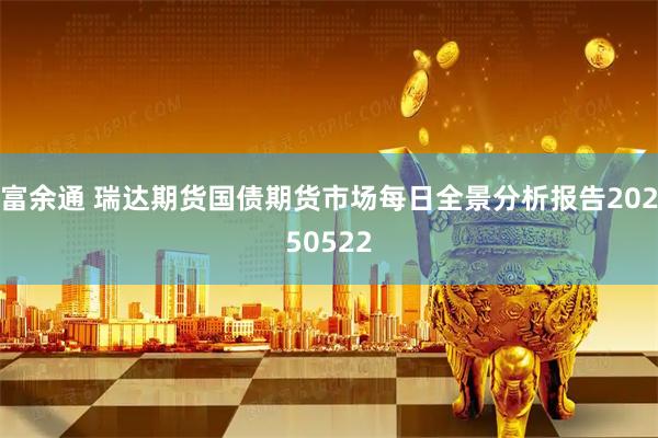 富余通 瑞达期货国债期货市场每日全景分析报告20250522