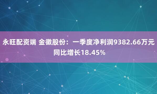 永旺配资端 金徽股份：一季度净利润9382.66万元 同比增长18.45%