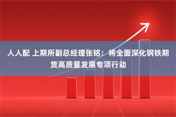 人人配 上期所副总经理张铭：将全面深化钢铁期货高质量发展专项行动