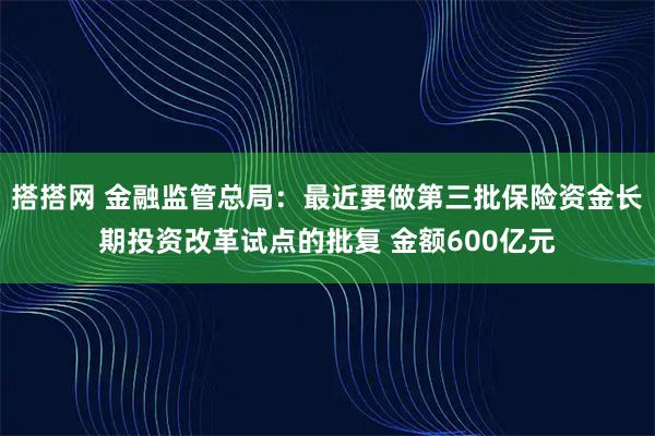 搭搭网 金融监管总局：最近要做第三批保险资金长期投资改革试点的批复 金额600亿元