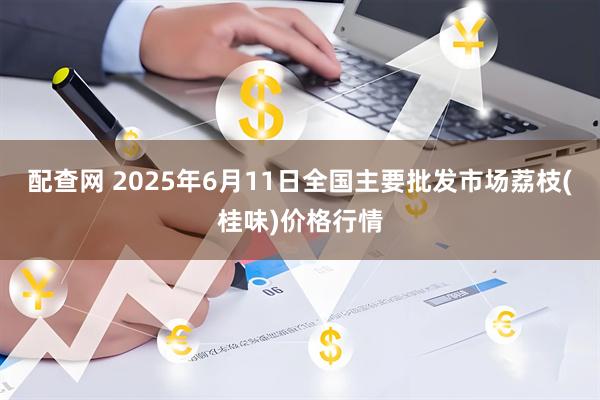 配查网 2025年6月11日全国主要批发市场荔枝(桂味)价格行情