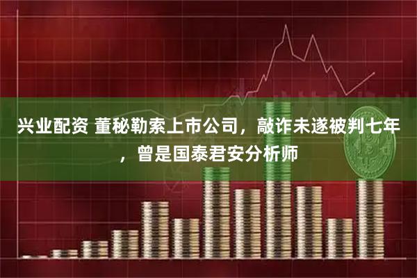 兴业配资 董秘勒索上市公司，敲诈未遂被判七年，曾是国泰君安分析师