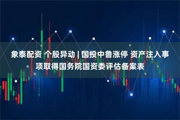 象泰配资 个股异动 | 国投中鲁涨停 资产注入事项取得国务院国资委评估备案表