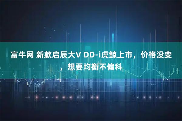 富牛网 新款启辰大V DD-i虎鲸上市，价格没变，想要均衡不偏科