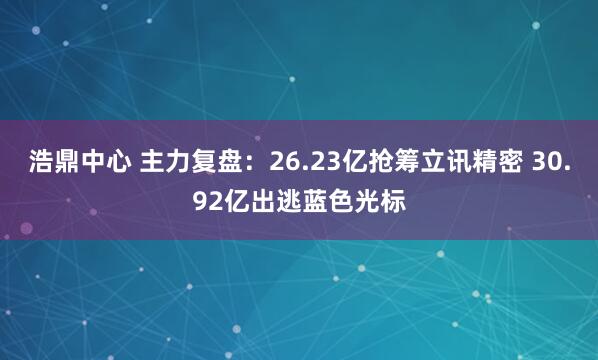 浩鼎中心 主力复盘：26.23亿抢筹立讯精密 30.92亿出逃蓝色光标
