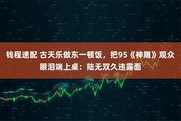 钱程速配 古天乐做东一顿饭，把95《神雕》观众眼泪端上桌：陆无双久违露面