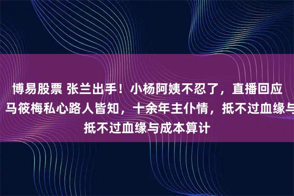 博易股票 张兰出手！小杨阿姨不忍了，直播回应3大问题，马筱梅私心路人皆知，十余年主仆情，抵不过血缘与成本算计